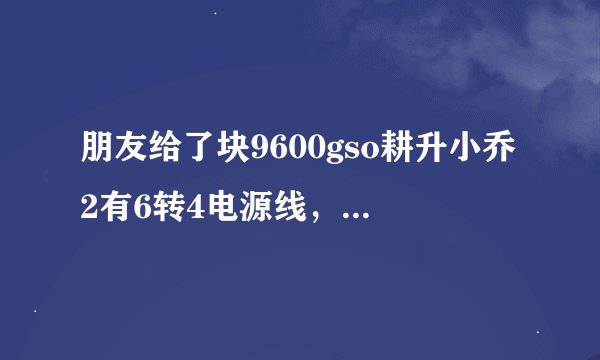朋友给了块9600gso耕升小乔2有6转4电源线，我把光驱的电源接到显卡电源线上后开机黑屏无信号