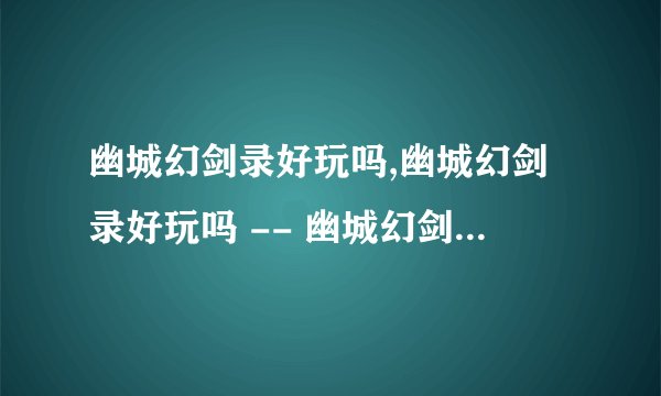 幽城幻剑录好玩吗,幽城幻剑录好玩吗 -- 幽城幻剑录游戏体验如何？