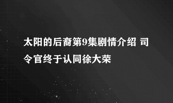 太阳的后裔第9集剧情介绍 司令官终于认同徐大荣