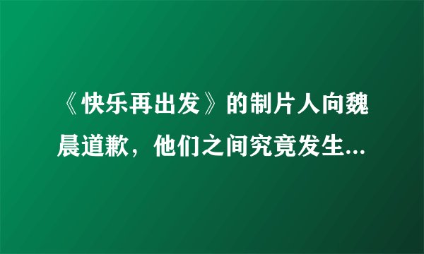 《快乐再出发》的制片人向魏晨道歉，他们之间究竟发生了什么事呢？