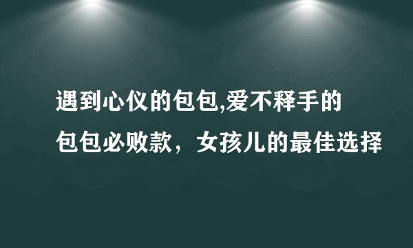 遇到心仪的包包,爱不释手的包包必败款，女孩儿的最佳选择
