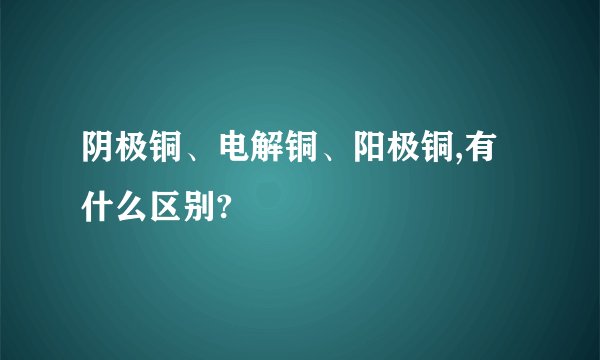 阴极铜、电解铜、阳极铜,有什么区别?