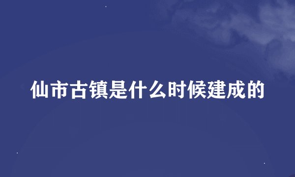 仙市古镇是什么时候建成的