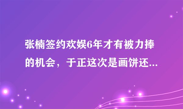 张楠签约欢娱6年才有被力捧的机会，于正这次是画饼还是动真格？