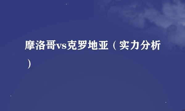 摩洛哥vs克罗地亚（实力分析）