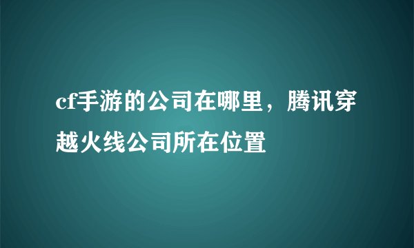 cf手游的公司在哪里，腾讯穿越火线公司所在位置
