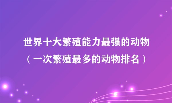 世界十大繁殖能力最强的动物（一次繁殖最多的动物排名）