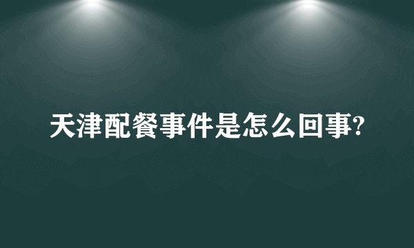 天津配餐事件是怎么回事?
