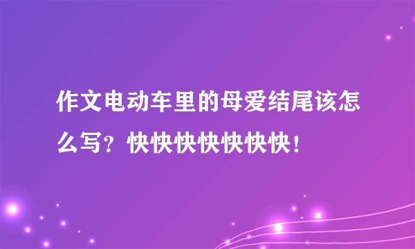 作文电动车里的母爱结尾该怎么写？快快快快快快快！