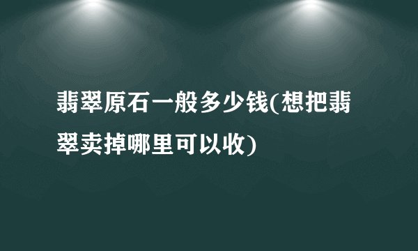 翡翠原石一般多少钱(想把翡翠卖掉哪里可以收)