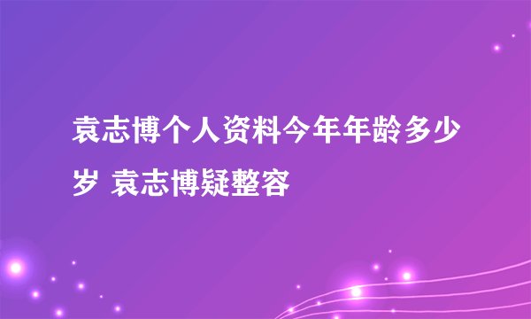 袁志博个人资料今年年龄多少岁 袁志博疑整容