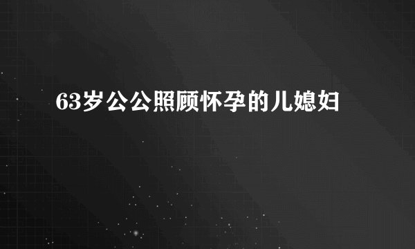 63岁公公照顾怀孕的儿媳妇