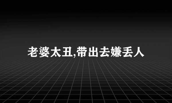 老婆太丑,带出去嫌丢人