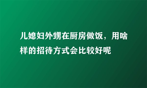 儿媳妇外甥在厨房做饭，用啥样的招待方式会比较好呢