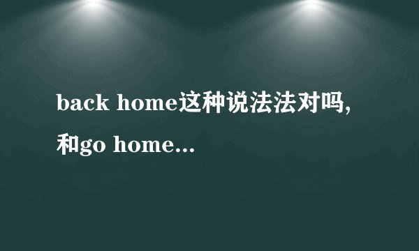 back home这种说法法对吗,和go home有什么区别