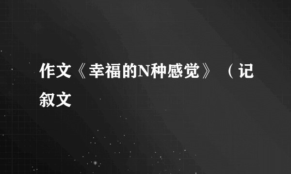 作文《幸福的N种感觉》 （记叙文