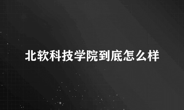北软科技学院到底怎么样
