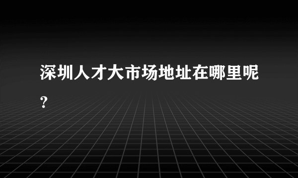 深圳人才大市场地址在哪里呢?