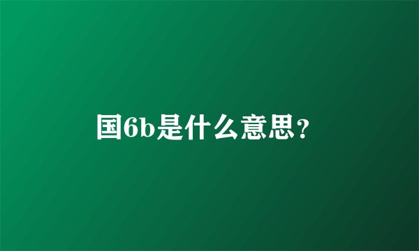 国6b是什么意思？