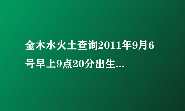 金木水火土查询2011年9月6号早上9点20分出生请问我属金木水火土中的什么命啊》