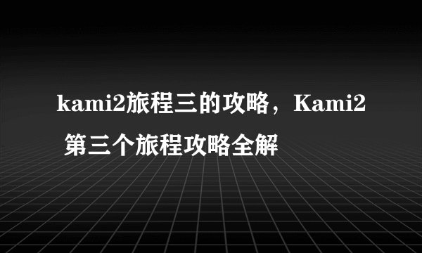 kami2旅程三的攻略，Kami2 第三个旅程攻略全解