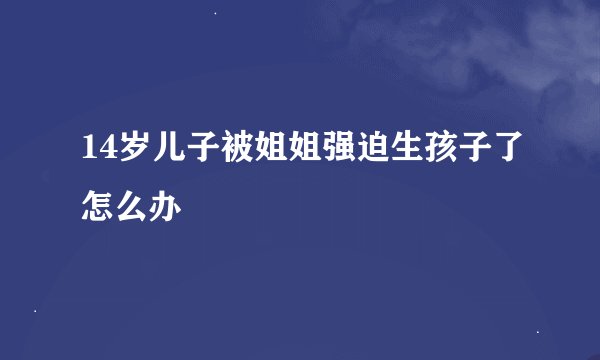14岁儿子被姐姐强迫生孩子了怎么办