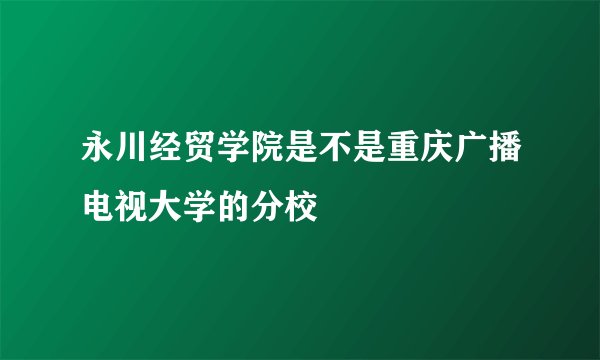 永川经贸学院是不是重庆广播电视大学的分校