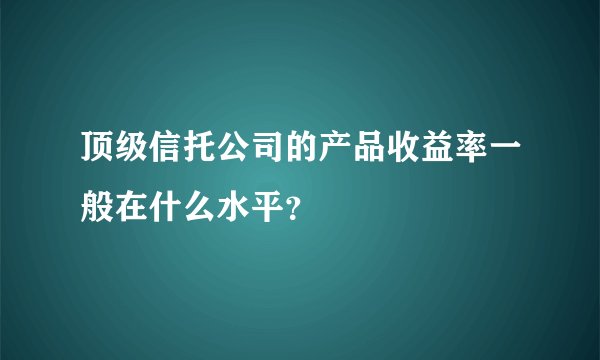 顶级信托公司的产品收益率一般在什么水平？