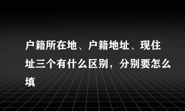 户籍所在地、户籍地址、现住址三个有什么区别，分别要怎么填