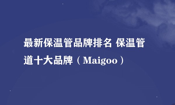 最新保温管品牌排名 保温管道十大品牌（Maigoo）