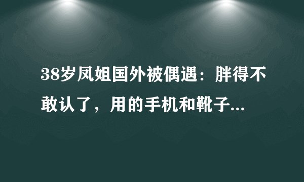 38岁凤姐国外被偶遇：胖得不敢认了，用的手机和靴子暴露经济能力
