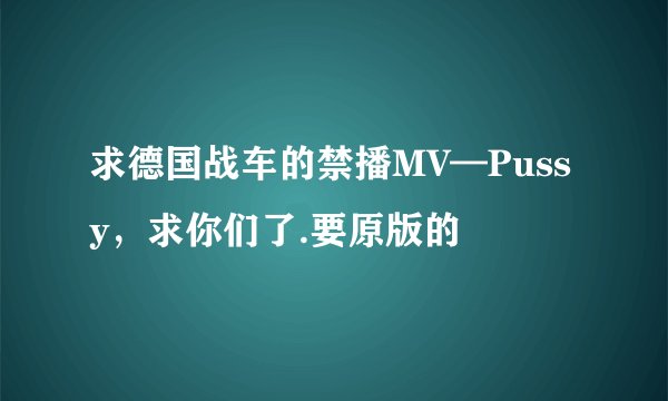 求德国战车的禁播MV—Pussy，求你们了.要原版的