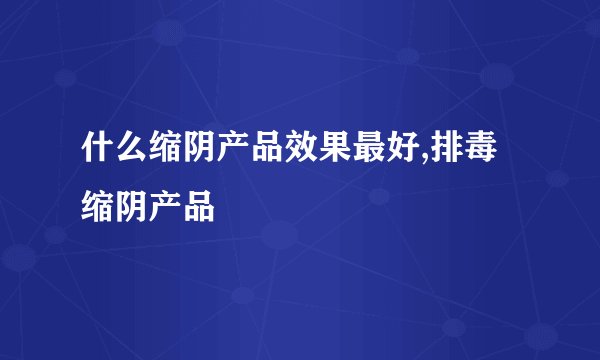 什么缩阴产品效果最好,排毒缩阴产品