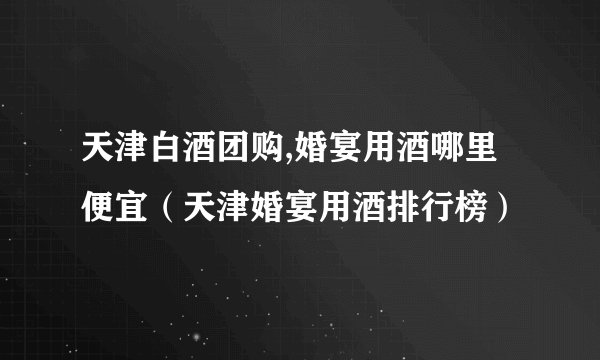 天津白酒团购,婚宴用酒哪里便宜（天津婚宴用酒排行榜）