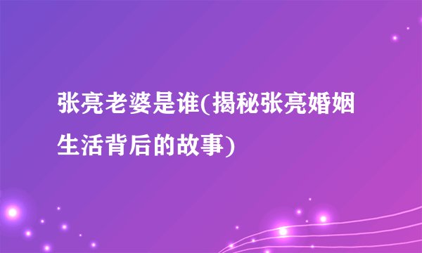 张亮老婆是谁(揭秘张亮婚姻生活背后的故事)
