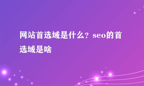 网站首选域是什么？seo的首选域是啥
