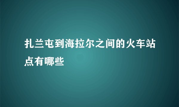 扎兰屯到海拉尔之间的火车站点有哪些