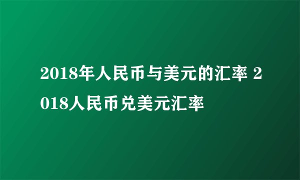 2018年人民币与美元的汇率 2018人民币兑美元汇率