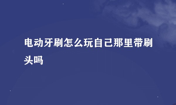 电动牙刷怎么玩自己那里带刷头吗