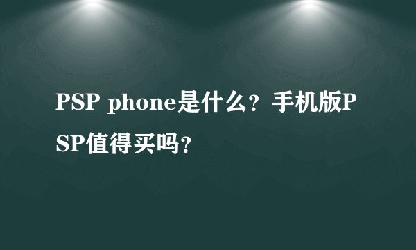 PSP phone是什么？手机版PSP值得买吗？