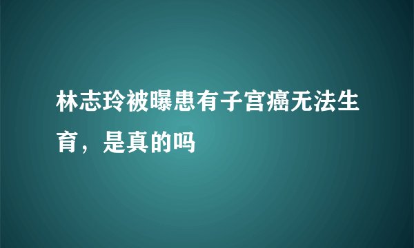 林志玲被曝患有子宫癌无法生育，是真的吗