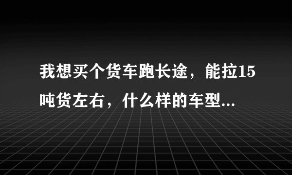 我想买个货车跑长途，能拉15吨货左右，什么样的车型好，价格多少？