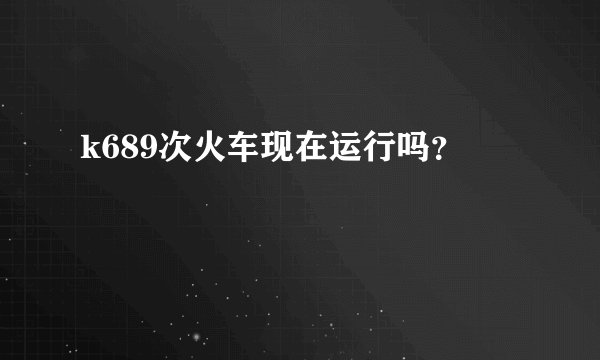 k689次火车现在运行吗？