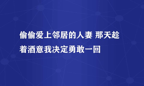 偷偷爱上邻居的人妻 那天趁着酒意我决定勇敢一回