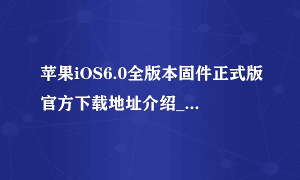 苹果iOS6.0全版本固件正式版官方下载地址介绍_苹果iOS6.0全版本固件正式版官方下载地址是什么