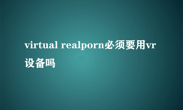 virtual realporn必须要用vr设备吗