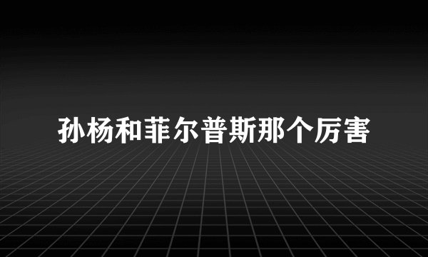 孙杨和菲尔普斯那个厉害