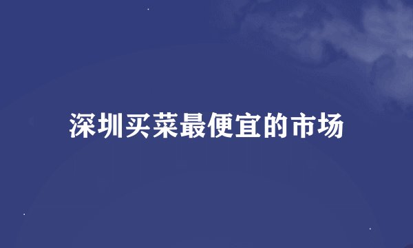 深圳买菜最便宜的市场