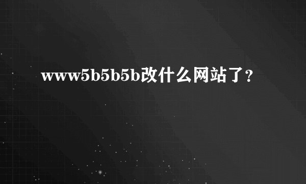 www5b5b5b改什么网站了？