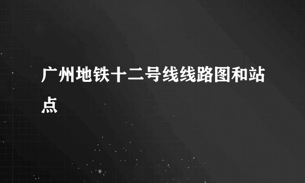 广州地铁十二号线线路图和站点